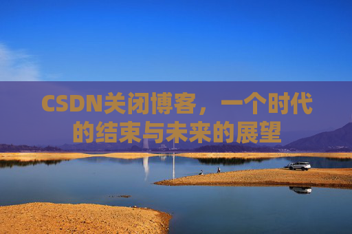 CSDN关闭博客，一个时代的结束与未来的展望